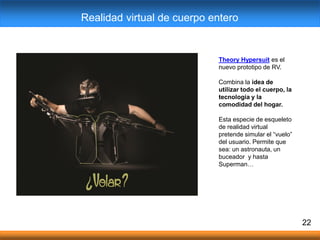 22
Realidad virtual de cuerpo entero
Theory Hypersuit es el
nuevo prototipo de RV.
Combina la idea de
utilizar todo el cuerpo, la
tecnología y la
comodidad del hogar.
Esta especie de esqueleto
de realidad virtual
pretende simular el “vuelo”
del usuario. Permite que
sea: un astronauta, un
buceador y hasta
Superman…
 