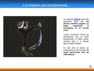 23
La empresa Cerevo creó este
dispositivo para que las
piernas también jueguen un
papel importante al
sumergirse en un mundo
irreal.
¿Cómo funcionan? Crean las
sensaciones que se estén
presentando; si pisas arena,
sentirás calor o si sientes
agua, estarás mojado.
En este año se espera su
presentación en el mercado. El
costo aproximado será de
1500 dólares.
Los Zapatos que complementan…
 