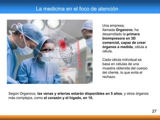 Una empresa,
llamada Organovo, ha
desarrollado la primera
bioimpresora en 3D
comercial, capaz de crear
órganos a medida, célula a
célula.
Cada célula individual se
basa en células de una
muestra obtenida del cuerpo
del cliente, lo que evita el
rechazo.
27
La medicina en el foco de atención
Según Organovo, las venas y arterias estarán disponibles en 5 años; y otros órganos
más complejos, como el corazón y el hígado, en 10.
 