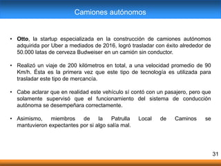 • Otto, la startup especializada en la construcción de camiones autónomos
adquirida por Uber a mediados de 2016, logró trasladar con éxito alrededor de
50.000 latas de cerveza Budweiser en un camión sin conductor.
• Realizó un viaje de 200 kilómetros en total, a una velocidad promedio de 90
Km/h. Ésta es la primera vez que este tipo de tecnología es utilizada para
trasladar este tipo de mercancía.
• Cabe aclarar que en realidad este vehículo sí contó con un pasajero, pero que
solamente supervisó que el funcionamiento del sistema de conducción
autónoma se desempeñara correctamente.
• Asimismo, miembros de la Patrulla Local de Caminos se
mantuvieron expectantes por si algo salía mal.
31
Camiones autónomos
 