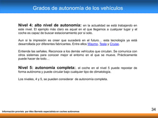 Nivel 4: alto nivel de autonomía: en la actualidad se está trabajando en
este nivel. El ejemplo más claro es aquel en el que llegamos a cualquier lugar y el
coche es capaz de buscar estacionamiento por si solo.
Aun si la impresión es creer que sucederá en el futuro… esta tecnología ya está
desarrollada por diferentes fabricantes. Entre ellos Waymo, Tesla y Cruise.
Entiende las señales. Reconoce a los demás vehículos que circulan. Se comunica con
otros sistemas para conocer mejor el entorno en el que se mueve. Prácticamente
puede hacer de todo…
Nivel 5: autonomía completa:. el coche en el nivel 5 puede repostar de
forma autónoma y puede circular bajo cualquier tipo de climatología.
Los niveles, 4 y 5, se pueden considerar de autonomía completa.
Información provista por Alex Barredo especialista en coches autónomos
34
Grados de autonomía de los vehículos
 