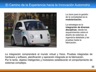 36
La clave para la gestión
de la complejidad es la
modularización.
La estrategia es la
integración de diversas
disciplinas: desde los
requerimientos sobre el
diseño de sistemas, la
ingeniería detallada y las
pruebas hasta la
fabricación.
La integración comprenderá el mundo virtual y físico. Pruebas integradas de
hardware y software, planificación y operación integrada en la fabricación.
Por lo tanto, objetos inteligentes y modulares establecerán el comportamiento de
sistemas complejos.
El Camino de la Experiencia hacia la Innovación Automotriz
 