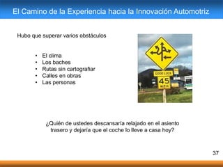Hubo que superar varios obstáculos
• El clima
• Los baches
• Rutas sin cartografiar
• Calles en obras
• Las personas
37
¿Quién de ustedes descansaría relajado en el asiento
trasero y dejaría que el coche lo lleve a casa hoy?
El Camino de la Experiencia hacia la Innovación Automotriz
 