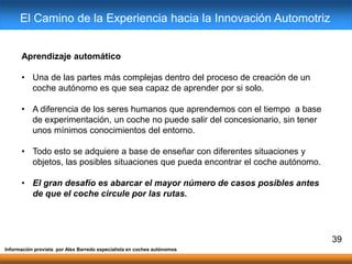 Aprendizaje automático
• Una de las partes más complejas dentro del proceso de creación de un
coche autónomo es que sea capaz de aprender por si solo.
• A diferencia de los seres humanos que aprendemos con el tiempo a base
de experimentación, un coche no puede salir del concesionario, sin tener
unos mínimos conocimientos del entorno.
• Todo esto se adquiere a base de enseñar con diferentes situaciones y
objetos, las posibles situaciones que pueda encontrar el coche autónomo.
• El gran desafío es abarcar el mayor número de casos posibles antes
de que el coche circule por las rutas.
39
Información provista por Alex Barredo especialista en coches autónomos
El Camino de la Experiencia hacia la Innovación Automotriz
 