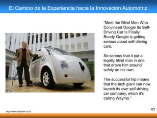 “Meet the Blind Man Who
Convinced Google Its Self-
Driving Car Is Finally
Ready Google is getting
serious about self-driving
cars.
So serious that it put a
legally blind man in one
that drove him around
safely on his own.
The successful trip means
that the tech giant can now
launch its own self-driving
car company, which it's
calling Waymo.”
41
El Camino de la Experiencia hacia la Innovación Automotriz
http://www.dailymail.co.uk
 