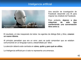 Una sección de investigación de
Facebook desarrolló una IA para
mejorar los chatbots de Facebook.
Para probarla, dejaron a dos
máquinas de este tipo
manteniendo una conversación
libre entre sí.
La atención debería esta centrada en cómo, quién y para qué se utiliza.
La Inteligencia artificial por sí sola no representa una amenaza.
42
El resultado, el más inesperado de todos: los agentes de diálogo Bob y Alice, crearon
un nuevo idioma.
Al principio pensaban que era un error, pero se pudo comprobar que se estaban
comunicando en un lenguaje nuevo y desarrollado por „ellos‟.
Inteligencia artificial
 