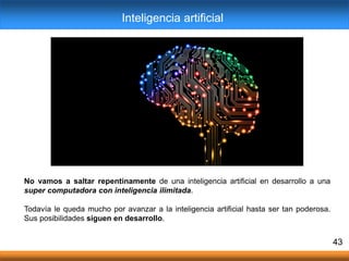 No vamos a saltar repentinamente de una inteligencia artificial en desarrollo a una
super computadora con inteligencia ilimitada.
Todavía le queda mucho por avanzar a la inteligencia artificial hasta ser tan poderosa.
Sus posibilidades siguen en desarrollo.
43
Inteligencia artificial
 