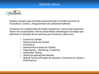 Quienes somos
Nuestra empresa está enfocada exclusivamente en brindar servicios de
Consultoría, Control y Aseguramiento de Calidad de Software.
Contamos con profesionales de amplia experiencia y reconocida trayectoria
dentro de la especialidad. Hemos desarrollado metodologías de trabajo que
optimizan el resultado de los servicios que brindamos, tales como:
• Control de Calidad
• Aseguramiento de Calidad
• Consultoría
• Assessments a áreas de Calidad
• Capacitación – Mentoring y Coaching
• Automation Testing
• Testing de aplicaciones Móviles
• Testing Técnico (Pruebas de Volumen y Concurrencia, Stress y
Performance)
 