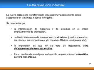 7
La nueva etapa de la transformación industrial muy posiblemente estará
sustentada en la llamada Fábrica Inteligente.
Se caracteriza por:
• la interconexión de máquinas y de sistemas en el propio
emplazamiento de producción,
• un fluido intercambio de información con el exterior (con los mercados,
los clientes, los competidores, y/o con otras fábricas inteligentes, etc),
​
• lo importante, es que no se trata de desarrollos, sino
del encuentro de esos desarrollos.
• Es un cambio de paradigma, en lugar de un paso más en la frenética
carrera tecnológica.
La 4ta revolución industrial
 