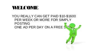 W
ELCOME
YOU REALLY CAN GET PAID $10-$1600
PER WEEK OR MORE FOR SIMPLY
POSTING
ONE AD PER DAY ON A FREE SITE…

 