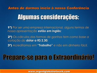 www.argentglobalnetwork.comwww.argentglobalnetwork.com
Antes de darmos início à nossa ConferênciaAntes de darmos início à nossa Conferência
Algumas considerações:Algumas considerações:
1ª)1ª) Por ser uma empresa internacional, alguns termos de
nossa apresentação estão em inglês;estão em inglês;
2ª)2ª) Os cálculos das formas de ganhos tem como base a
cotação do dólar a R$ 2,30;dólar a R$ 2,30;
3ª)3ª) Acreditamos em “Trabalho”“Trabalho” e não em dinheiro fácil.
 