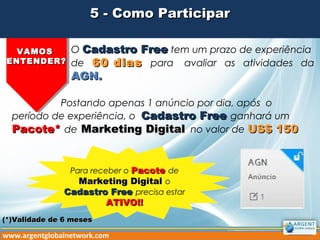 5 - Como Participar5 - Como Participar
VAMOSVAMOS
ENTENDER?ENTENDER?
O Cadastro FreeCadastro Free tem um prazo de experiência
de 60 dias60 dias para avaliar as atividades da
AGN.AGN.
Postando apenas 1 anúncio por dia, após o
período de experiência, o Cadastro FreeCadastro Free ganhará um
Pacote*Pacote* de Marketing DigitalMarketing Digital no valor de US$ 150US$ 150
www.argentglobalnetwork.com
Para receber o PacotePacote de
Marketing DigitalMarketing Digital o
Cadastro FreeCadastro Free precisa estar
ATIVO!!ATIVO!!
(*)Validade de 6 meses(*)Validade de 6 meses
 