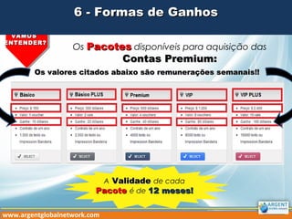 Os PacotesPacotes disponíveis para aquisição das
Contas Premium:Contas Premium:
VAMOSVAMOS
ENTENDER?ENTENDER?
6 - Formas de Ganhos6 - Formas de Ganhos
www.argentglobalnetwork.com
A ValidadeValidade de cada
PacotePacote é de 12 meses!12 meses!
Os valores citados abaixo são remunerações semanais!!Os valores citados abaixo são remunerações semanais!!
 