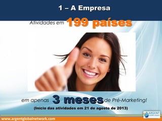 1 – A Empresa1 – A Empresa
Atividades em
em apenas de Pré-Marketing!3 meses3 meses
www.argentglobalnetwork.com
(Início das atividades em 21 de agosto de 2013)(Início das atividades em 21 de agosto de 2013)
 