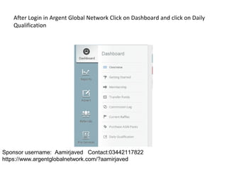 After Login in Argent Global Network Click on Dashboard and click on Daily
Qualification
Sponsor username: Aamirjaved Contact:03442117822
https://www.argentglobalnetwork.com/?aamirjaved
 