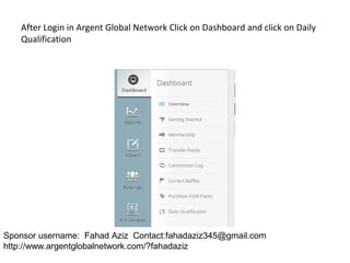 After Login in Argent Global Network Click on Dashboard and click on Daily
Qualification
Sponsor username: Fahad Aziz Contact:fahadaziz345@gmail.com
http://www.argentglobalnetwork.com/?fahadaziz
 