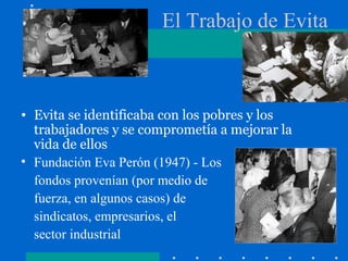 El Trabajo de Evita
• Evita se identificaba con los pobres y los
trabajadores y se comprometía a mejorar la
vida de ellos
• Fundación Eva Perón (1947) - Los
fondos provenían (por medio de
fuerza, en algunos casos) de
sindicatos, empresarios, el
sector industrial
 