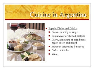 Cuisine in Argentina Popular Dishes and Drinks Choriz  or spicy sausage Empanadas  or stuffed pastries Locro , a mixture of corn beans bacon onion and gourd Asado  or Argentine Barbecue Dulce de Leche Wine 