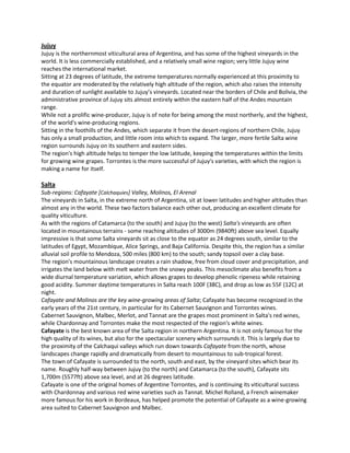 Jujuy
Jujuy is the northernmost viticultural area of Argentina, and has some of the highest vineyards in the
world. It is less commercially established, and a relatively small wine region; very little Jujuy wine
reaches the international market.
Sitting at 23 degrees of latitude, the extreme temperatures normally experienced at this proximity to
the equator are moderated by the relatively high altitude of the region, which also raises the intensity
and duration of sunlight available to Jujuy’s vineyards. Located near the borders of Chile and Bolivia, the
administrative province of Jujuy sits almost entirely within the eastern half of the Andes mountain
range.
While not a prolific wine-producer, Jujuy is of note for being among the most northerly, and the highest,
of the world's wine-producing regions.
Sitting in the foothills of the Andes, which separate it from the desert-regions of northern Chile, Jujuy
has only a small production, and little room into which to expand. The larger, more fertile Salta wine
region surrounds Jujuy on its southern and eastern sides.
The region's high altitude helps to temper the low latitude, keeping the temperatures within the limits
for growing wine grapes. Torrontes is the more successful of Jujuy's varieties, with which the region is
making a name for itself.

Salta
Sub-regions: Cafayate [Calchaquies] Valley, Molinos, El Arenal
The vineyards in Salta, in the extreme north of Argentina, sit at lower latitudes and higher altitudes than
almost any in the world. These two factors balance each other out, producing an excellent climate for
quality viticulture.
As with the regions of Catamarca (to the south) and Jujuy (to the west) Salta's vineyards are often
located in mountainous terrains - some reaching altitudes of 3000m (9840ft) above sea level. Equally
impressive is that some Salta vineyards sit as close to the equator as 24 degrees south, similar to the
latitudes of Egypt, Mozambique, Alice Springs, and Baja California. Despite this, the region has a similar
alluvial soil profile to Mendoza, 500 miles (800 km) to the south; sandy topsoil over a clay base.
The region's mountainous landscape creates a rain shadow, free from cloud cover and precipitation, and
irrigates the land below with melt water from the snowy peaks. This mesoclimate also benefits from a
wide diurnal temperature variation, which allows grapes to develop phenolic ripeness while retaining
good acidity. Summer daytime temperatures in Salta reach 100F (38C), and drop as low as 55F (12C) at
night.
Cafayate and Molinos are the key wine-growing areas of Salta; Cafayate has become recognized in the
early years of the 21st century, in particular for its Cabernet Sauvignon and Torrontes wines.
Cabernet Sauvignon, Malbec, Merlot, and Tannat are the grapes most prominent in Salta's red wines,
while Chardonnay and Torrontes make the most respected of the region's white wines.
Cafayate is the best known area of the Salta region in northern Argentina. It is not only famous for the
high quality of its wines, but also for the spectacular scenery which surrounds it. This is largely due to
the proximity of the Calchaqui valleys which run down towards Cafayate from the north, whose
landscapes change rapidly and dramatically from desert to mountainous to sub-tropical forest.
The town of Cafayate is surrounded to the north, south and east, by the vineyard sites which bear its
name. Roughly half-way between Jujuy (to the north) and Catamarca (to the south), Cafayate sits
1,700m (5577ft) above sea level, and at 26 degrees latitude.
Cafayate is one of the original homes of Argentine Torrontes, and is continuing its viticultural success
with Chardonnay and various red wine varieties such as Tannat. Michel Rolland, a French winemaker
more famous for his work in Bordeaux, has helped promote the potential of Cafayate as a wine-growing
area suited to Cabernet Sauvignon and Malbec.
 
