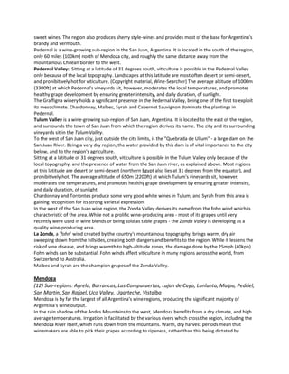 sweet wines. The region also produces sherry style-wines and provides most of the base for Argentina's
brandy and vermouth.
Pedernal is a wine-growing sub-region in the San Juan, Argentina. It is located in the south of the region,
only 60 miles (100km) north of Mendoza city, and roughly the same distance away from the
mountainous Chilean border to the west.
Pedernal Valley: Sitting at a latitude of 31 degrees south, viticulture is possible in the Pedernal Valley
only because of the local topography. Landscapes at this latitude are most often desert or semi-desert,
and prohibitively hot for viticulture. (Copyright material, Wine-Searcher) The average altitude of 1000m
(3300ft) at which Pedernal's vineyards sit, however, moderates the local temperatures, and promotes
healthy grape development by ensuring greater intensity, and daily duration, of sunlight.
The Graffigna winery holds a significant presence in the Pedernal Valley, being one of the first to exploit
its mesoclimate. Chardonnay, Malbec, Syrah and Cabernet Sauvignon dominate the plantings in
Pedernal.
Tulum Valley is a wine-growing sub-region of San Juan, Argentina. It is located to the east of the region,
and surrounds the town of San Juan from which the region derives its name. The city and its surrounding
vineyards sit in the Tulum Valley.
To the west of San Juan city, just outside the city limits, is the "Quebrada de Ullum" - a large dam on the
San Juan River. Being a very dry region, the water provided by this dam is of vital importance to the city
below, and to the region's agriculture.
Sitting at a latitude of 31 degrees south, viticulture is possible in the Tulum Valley only because of the
local topography, and the presence of water from the San Juan river, as explained above. Most regions
at this latitude are desert or semi-desert (northern Egypt also lies at 31 degrees from the equator), and
prohibitively hot. The average altitude of 650m (2200ft) at which Tulum's vineyards sit, however,
moderates the temperatures, and promotes healthy grape development by ensuring greater intensity,
and daily duration, of sunlight.
Chardonnay and Torrontes produce some very good white wines in Tulum, and Syrah from this area is
gaining recognition for its strong varietal expression.
In the west of the San Juan wine region, the Zonda Valley derives its name from the fohn wind which is
characteristic of the area. While not a prolific wine-producing area - most of its grapes until very
recently were used in wine blends or being sold as table grapes - the Zonda Valley is developing as a
quality wine-producing area.
La Zonda, a 'fohn' wind created by the country's mountainous topography, brings warm, dry air
sweeping down from the hillsides, creating both dangers and benefits to the region. While it lessens the
risk of vine disease, and brings warmth to high-altitude zones, the damage done by the 25mph (40kph)
Fohn winds can be substantial. Fohn winds affect viticulture in many regions across the world, from
Switzerland to Australia.
Malbec and Syrah are the champion grapes of the Zonda Valley.

Mendoza
(12) Sub-regions: Agrelo, Barrancas, Las Computuertas, Lujan de Cuyo, Lunlunta, Maipu, Pedriel,
San Martin, San Rafael, Uco Valley, Ugarteche, Vistalba
Mendoza is by far the largest of all Argentina's wine regions, producing the significant majority of
Argentina's wine output.
In the rain shadow of the Andes Mountains to the west, Mendoza benefits from a dry climate, and high
average temperatures. Irrigation is facilitated by the various rivers which cross the region, including the
Mendoza River itself, which runs down from the mountains. Warm, dry harvest periods mean that
winemakers are able to pick their grapes according to ripeness, rather than this being dictated by
 