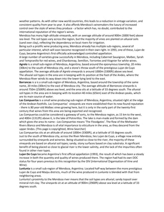 weather patterns. As with other new world countries, this leads to a reduction in vintage variation, and
consistent quality from year to year. It also affords Mendoza's winemakers the luxury of increased
control over the style of wines they produce - a factor which has, no doubt, contributed to the
international reputation of the region's wines.
Mendoza has many high-altitude vineyards, with an average altitude of around 900m (3000 feet) above
sea level. The soil types vary across the region, but the majority of vines are planted on alluvial soils
(sand over clay), reflecting the dependency on local rivers for irrigation.
Being such a prolific wine producing area, Mendoza already has multiple sub-regions, several of
particular interest, which will soon become recognized in their own right. In 1993, one of these, Lujan de
Cuyo, became Argentina's first officially acknowledged controlled appellation.
A large number of varieties grow successfully in Mendoza, including Cabernet Sauvignon, Malbec, Syrah
and Tempranillo for red wines, and Chardonnay, Semillon, Torrontes and Viognier for white wines.
Agrelo is a small sub-region of Mendoza, Argentina, based around the eponymous township, 20 miles
(30km) to the south of Mendoza city, and a stone's throw south of the prestigious Lujan de Cuyo
appellation. The average altitude of Agrelo vineyards is around 1000m (3300ft) above sea level.
The alluvial soil types in the area are in keeping with its position at the foot of the Andes, where the
Mendoza River winds its way down into the lower-lying land to the east.
Barrancas is a is a small sub-region of Mendoza, Argentina, based around the township of the same
name, 20 miles (30km) to the east of Mendoza city. The average altitude of Barrancas vineyards is
around 750m (2500ft) above sea level, and the area sits at a latitude of 33 degrees south. The alluvial
soil types in the area are in keeping with its location 40 miles (65km) east of the Andean peaks, which
are its main source of water.
Las Compuertas is a small wine-producing sub-region of Mendoza, Argentina, situated right at the edge
of the Andean foothills. Las Compuertas' vineyards are more established than its new-found reputation
- there is 80 year-old Malbec vines growing here, but it is only in the early part of the twenty-first
century that wines from this area are being exported and recognized.
Las Compuertas could be considered a gateway of sorts, to the Mendoza region, as 15 km to the west,
and 400m (1312ft) above it, is the lake of Potrerillos. The lake is man-made and formed by the dam
which gives the area its name - Las Compuertas means 'The Floodgates'. The flow of the Meltwater
Rivers Blanco and Mendoza is of vital importance to viticulture in the area, as they descend from the
upper Andes. (This page is copyrighted, Wine-Searcher)
Las Compuertas sits at an altitude of around 1000m (3300ft), at a latitude of 33 degrees south.
Just to the south of Mendoza city, across the River Mendoza, lies Lujan de Cuyo, a village now entirely
surrounded by vineyards and wineries. Being situated so close to the river, the majority of these
vineyards are based on alluvial soil types; sandy, stony surfaces based on clay substrata. A significant
benefit of being placed so close to glacial river is the lower salinity, and the lack of the impurities often
found in other river types.
Lujan De Cuyo became Argentina's first official appellation (1993), the result of which has been a steady
increase in both the quantity and quality of wines produced there. The region had had its own DOC
status for four years previous to this recognition by the OIV (International Organisation of Vine and
Wine).
Lunlunta is a small sub-region of Mendoza, Argentina. Located half-way between the more prestigious
Lujan de Cuyo and Maipu districts, much of the wine produced in Lunlunta is blended with that from
neighboring areas.
Lunlunta's proximity to the Mendoza river means that the soil types are alluvial; sandy topsoil over
mineral-rich clay. The vineyards sit at an altitude of 900m (2900ft) above sea level at a latitude of 33
degrees south.
 