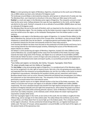 Maipu is a wine-growing sub-region of Mendoza, Argentina, situated just to the south-east of Mendoza
city, at 800m above sea-level, and a latitude of 32 degrees south.
The landscape around Maipu is dominated by vineyards, which grown on alluvial soils of sandy over clay.
The Mendoza River, ever important to viticulture in the area, flows just 10km away to the south.
Perdriel is a small sub-region in the Mendoza wine region of Argentina. The vineyards surround a small
town by the same name, halfway between the Lujan de Cuyo appellation to the north, and the Agrelo
sub-district to the south. Perdriel's vineyards sit at an altitude of around 900m (3000ft) above sea level,
at a latitude of 33 degrees south.
The Mendoza River lies just to the south of Perdriel, and is as important to the viticulture here as it is to
most of the Mendoza region. The rain shadow cast by the Andes mountain range to the west makes for
very low rainfall across the region, so the meltwater flowing down from the Andean peaks is a vital
resource.
San Martin is a sub-region in the Mendoza wine region of Argentina. It is located 25miles (40km) to the
east of Mendoza city, and just to the north of the Tunuyan River. San Martin, a town of around 70,000
inhabitants is named after Jose de San Martin - an Argentine general and freedom fighter. Viticulture is
an important industry for the town and vineyards stretch for many miles around it.
Until recently San Martin has been more focused on the production of Criolla Grande and Cereza, but is
now moving towards the international grape varieties, following the success of the Mendoza wine
export industry as a whole.
San Rafael is a wine-producing sub-region of Mendoza, Argentina, located 125 miles (200km) to the
south of Mendoza city. Located slightly further away from the foothills of the Andes mountain range,
towards the lower-lying lands of the Pampas, San Rafael sits at an altitude of around 600m (1970ft).
Historically San Rafael has been a centre of large-scale wine production, and has not widely followed the
trend towards international wine styles and export quality, so successfully pursued by its neighbors to
the north.
*Uco Valley sub-regions: La Consulta, San Carlos, Tunuyan, Tupungato, Vista Flores
*B. Julyan actually maps out Uco Valley as Tupungato
The Uco Valley is a key wine-growing region of Argentina. It is considered part of the Mendoza region,
but can be recognized in its own right on several counts. Not only is the vine-growing area quite distinct
and separated from the vineyards surrounding Mendoza city, but the Uco Valley is also home to several
of Argentina's top producers. Attracted by the excellent climate and soil, newcomers with historic
Bordeaux-based names such as Lurton, Dassault, Rothschild and Rolland have already given Uco Valley a
firm placement on the international wine map. The vineyards of Vista Flores have produced some
particularly successful wines from international names.
Among Uco's specific merits are its higher-altitude location at the foot of the Andes mountains - the
valley's La Consulta and Tunuyan sub-regions sit at altitudes of 850m (2800ft) and 1100m (3600ft)
respectively. The area's elevated vineyard sites benefit from high daytime temperatures (the region is
located at 33 degrees latitude) and cool night time temperatures, which allows the grapes to produce
balanced sugars and acidity while achieving phenolic ripeness. Some of Mendoza's finest white wines
come from Uco Valley vineyards, as the relatively cooler climate allows the slower ripening period
required for complex white wines.
From the Tupungato region in the north, to San Carlos in the south, the Uco Valley is roughly 45 miles
(70km) long, and an average of 15 miles (22km) wide. The valley follows the northerly course of the
Tunuyan River, as it flows down from its source high up in the Andean peaks. This is of great importance
to the region's viticulture - the dry continental climate brings little rain, so irrigation techniques are
widely used. The town of Tunuyan, whose population is around 45,000, is at the heart of the region, on
the western banks of the eponymous river.
 