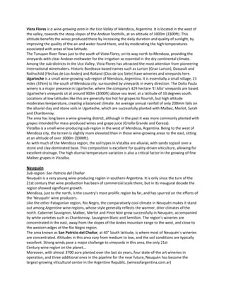 Vista Flores is a wine-growing area in the Uco Valley of Mendoza, Argentina. It is located in the west of
the valley, towards the steep slopes of the Andean foothills, at an altitude of 1000m (3300ft). This
altitude benefits the wines produced there by increasing the daily duration and quality of sunlight, by
improving the quality of the air and water found there, and by moderating the high temperatures
associated with areas of low latitude.
The Tunuyan River flows just to the south of Vista Flores, on its way north to Mendoza, providing the
vineyards with clear Andean meltwater for the irrigation so essential in the dry continental climate.
Among the sub-districts in the Uco Valley, Vista Flores has attracted the most attention from pioneering
international winemakers. Historic Bordeaux-based names such as Lurton (Gran Lurton), Dassault and
Rothschild (Flechas de Los Andes) and Rolland (Clos de Los Siete) have wineries and vineyards here.
Ugarteche is a small wine-growing sub-region of Mendoza, Argentina. It is essentially a small village, 23
miles (37km) to the south of Mendoza city, surrounded by vineyards in every direction. The Doña Paula
winery is a major presence in Ugarteche, where the company's 429 hectare 'El Alto' vineyards are based.
Ugarteche's vineyards sit at around 900m (3000ft) above sea level, at a latitude of 33 degrees south.
Locations at low latitudes like this are generally too hot for grapes to flourish, but high altitude
moderates temperature, creating a balanced climate. An average annual rainfall of only 200mm falls on
the alluvial clay and stone soils in Ugarteche, which are successfully planted with Malbec, Merlot, Syrah
and Chardonnay.
The area has long been a wine-growing district, although in the past it was more commonly planted with
grapes intended for mass-produced wines and grape juice (Criolla Grande and Cereza).
Vistalba is a small wine-producing sub-region in the west of Mendoza, Argentina. Being to the west of
Mendoza city, the terrain is slightly more elevated than in those wine-growing areas to the east, sitting
at an altitude of over 1000m (3300ft).
As with much of the Mendoza region, the soil types in Vistalba are alluvial, with sandy topsoil over a
stone and clay-dominated base. This composition is excellent for quality-driven viticulture, allowing for
excellent drainage. The high diurnal temperature variation is also a critical factor in the growing of fine
Malbec grapes in Vistalba.

Neuquén
Sub-region: San Patricio del Chañar
Neuquén is a very young wine-producing region in southern Argentina. It is only since the turn of the
21st century that wine production has been of commercial scale there, but in its inaugural decade the
region showed significant growth.
Mendoza, just to the north, is the country's most prolific region by far, and has spurred on the efforts of
the 'Neuquén' wine producers.
Like the other Patagonian region, Rio Negro, the comparatively cool climate in Neuquén makes it stand
out among Argentine wine regions, whose style generally reflects the warmer, drier climates of the
north. Cabernet Sauvignon, Malbec, Merlot and Pinot Noir grow successfully in Neuquén, accompanied
by white varieties such as Chardonnay, Sauvignon Blanc and Semillon. The region's wineries are
concentrated in the east, away from the slopes of the Andes mountain range to the west, and close to
the western edges of the Rio Negro region.
The area known as San Patricio del Chañar, at 40° South latitude, is where most of Neuquén´s wineries
are concentrated. Altitudes in this area vary from medium to low, and the soil conditions are typically
excellent. Strong winds pose a major challenge to vineyards in this area, the only 21st
Century wine region on the planet...
Moreover, with almost 3700 acre planted over the last six years, four state-of-the art wineries in
operation, and three additional ones in the pipeline for the near future, Neuquén has become the
largest-growing viticultural center in the Argentine Republic. (winesofargentina.com.ar)
 