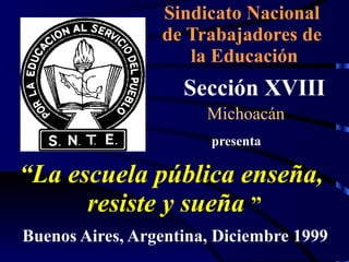 Sindicato Nacional
                 de Trabajadores de
                    la Educación
                    Sección XVIII
                       Michoacán
                        presenta

“La escuela pública enseña,
      resiste y sueña ”
Buenos Aires, Argentina, Diciembre 1999
 