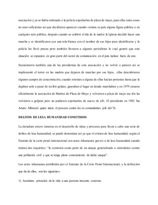 asociación y ya se había ordenado a la policía expulsarlas de plaza de mayo, para ellas estas cosas
no eran suficientes así que decidieron aparecer cuando visitara su país alguna figura pública o en
cualquier acto público, después cuando se celebró el día de la madre la Iglesia decidió hacer una
marcha y se identificaron con una tela blanca con el nombre de sus hijos para identificarse y la
policía las llevó presas pero también llevaron a algunos periodistas lo cual generó que esta
situación se expusiera en gran parte del sector de comunicación en el país incluso fuera de este.
Secuestraron también una de las presidentas de esta asociación y no volvió a parecer así se
implementó el terror en las madres que dejaron de marchar por sus hijos, ellas descubrieron
algunos campos de concentración, cuando retenían a alguna de ellas hacían protestas hasta que la
dejaban salir a pesar de recibir golpes, gaseaban el lugar en donde marchaban y en 1979 crearon
oficialmente la asociación de Madres de Plaza de Mayo y volvieron a plaza de mayo ese día las
volvieron a golpear pero no pudieron expulsarlas de nuevo de allí. El presidente en 1982 fue
Arturo Alfonsini quien inicio el proceso contra los ex comandantes jefe del 76.
DELITOS DE LESA HUMANIDAD COMETIDOS
La dictadura estuvo inmersa en el desarrollo de ideas y procesos para llevar a cabo una serie de
delitos de lesa humanidad, se puede denominar así ya que el crimen de lesa humanidad, según el
Estatuto de la corte penal internacional son actos inhumanos graves o de lesa humanidad cuando
reúnan dos requisitos: “la comisión como parte de un ataque generalizado o sistemático contra
una población civil y que se tenga pleno conocimiento de dicho ataque”.
Los actos inhumanos prohibidos por el Estatuto de la Corte Penal Internacional, y la definición
que da de ellos, son los siguientes:
1) Asesinato: privación de la vida a una persona inocente concreta.
 