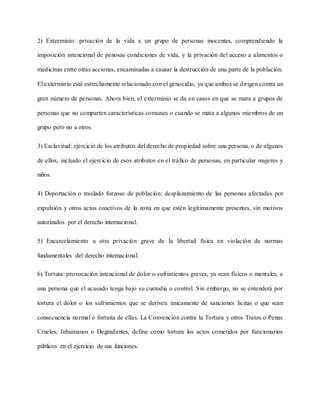 2) Exterminio: privación de la vida a un grupo de personas inocentes, comprendiendo la
imposición intencional de penosas condiciones de vida, y la privación del acceso a alimentos o
medicinas entre otras acciones, encaminadas a causar la destrucción de una parte de la población.
El exterminio está estrechamente relacionado con el genocidio, ya que ambos se dirigen contra un
gran número de personas. Ahora bien, el exterminio se da en casos en que se mata a grupos de
personas que no comparten características comunes o cuando se mata a algunos miembros de un
grupo pero no a otros.
3) Esclavitud: ejercicio de los atributos del derecho de propiedad sobre una persona, o de algunos
de ellos, incluido el ejercicio de esos atributos en el tráfico de personas, en particular mujeres y
niños.
4) Deportación o traslado forzoso de población: desplazamiento de las personas afectadas por
expulsión y otros actos coactivos de la zona en que estén legítimamente presentes, sin motivos
autorizados por el derecho internacional.
5) Encarcelamiento u otra privación grave de la libertad física en violación de normas
fundamentales del derecho internacional.
6) Tortura: provocación intencional de dolor o sufrimientos graves, ya sean físicos o mentales, a
una persona que el acusado tenga bajo su custodia o control. Sin embargo, no se entenderá por
tortura el dolor o los sufrimientos que se deriven únicamente de sanciones lícitas o que sean
consecuencia normal o fortuita de ellas. La Convención contra la Tortura y otros Tratos o Penas
Crueles, Inhumanos o Degradantes, define como tortura los actos cometidos por funcionarios
públicos en el ejercicio de sus funciones.
 