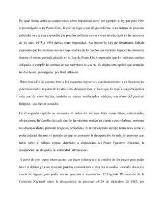 De igual forma contiene compromisos sobre impunidad como por ejemplo la ley que para 1986
es promulgada la ley Punto Final, la cual da lugar a una ilógica reforma a las normas de procesos
judiciales ya que ésta expresaba que para los militares que se vieran involucrados en las masacres
de los años 1973 a 1978 debían tener impunidad. Así mismo la Ley de Obediencia Debida
expresaba que los militares no eran responsables de los hechos que tuvieron lugar en las masacres
durante el mismo periodo aducido en la Ley de Punto Final, expresaba que los militares estaban
obligados a cumplir las normas de sus superiores lo que no les dejaba otra opción que acatarlas
las dos fueron promulgadas por Raúl Alfonsini.
Hubo rendición de cuentas frete a los esquemas represivos, cuestionamientos a ex funcionarios
gubernamentales, registro de los detenidos desaparecidos, el lucro que les trajo a los participantes
cada uno de estos hechos, también se vieron involucrados médicos, miembros del personal
Religioso, que fueron acusados .
En el segundo capítulo se encuentra el orden de víctimas tales como niños, embarazadas,
adolescentes, las familias de cada una de las víctimas tenidas en cuenta como víctimas, personas
con discapacidades, personal religioso, periodistas. El tercer capítulo incluye temas tales como el
poder judicial durante el periodo en que se consumó la desaparición forzada de personas que
habla sobre el hábeas corpus, detenidos a disposición del Poder Ejecutivo Nacional, la
desaparición de abogados, la solidaridad internacional.
A partir de esto urgen interrogantes que hacer referencia a la omisión de los jueces para poder
hacer el debido proceso teniendo pruebas contundentes contra los acusados, teniendo ubicación
exacta de lugares para poder iniciar procesos o terminarlos. El Capítulo IV creación de la
Comisión Nacional sobre la desaparición de personas el 29 de diciembre de 1983, por
 