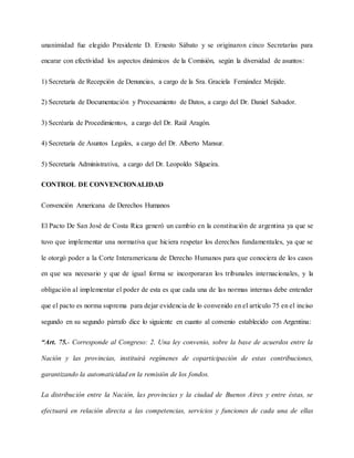 unanimidad fue elegido Presidente D. Ernesto Sábato y se originaron cinco Secretarías para
encarar con efectividad los aspectos dinámicos de la Comisión, según la diversidad de asuntos:
1) Secretaría de Recepción de Denuncias, a cargo de la Sra. Graciela Fernández Meijide.
2) Secretaría de Documentación y Procesamiento de Datos, a cargo del Dr. Daniel Salvador.
3) Secréaría de Procedimientos, a cargo del Dr. Raúl Aragón.
4) Secretaría de Asuntos Legales, a cargo del Dr. Alberto Mansur.
5) Secretaría Administrativa, a cargo del Dr. Leopoldo Silgueira.
CONTROL DE CONVENCIONALIDAD
Convención Americana de Derechos Humanos
El Pacto De San José de Costa Rica generó un cambio en la constitución de argentina ya que se
tuvo que implementar una normativa que hiciera respetar los derechos fundamentales, ya que se
le otorgó poder a la Corte Interamericana de Derecho Humanos para que conociera de los casos
en que sea necesario y que de igual forma se incorporaran los tribunales internacionales, y la
obligación al implementar el poder de esta es que cada una de las normas internas debe entender
que el pacto es norma suprema para dejar evidencia de lo convenido en el artículo 75 en el inciso
segundo en su segundo párrafo dice lo siguiente en cuanto al convenio establecido con Argentina:
“Art. 75.- Corresponde al Congreso: 2. Una ley convenio, sobre la base de acuerdos entre la
Nación y las provincias, instituirá regímenes de coparticipación de estas contribuciones,
garantizando la automaticidad en la remisión de los fondos.
La distribución entre la Nación, las provincias y la ciudad de Buenos Aires y entre éstas, se
efectuará en relación directa a las competencias, servicios y funciones de cada una de ellas
 