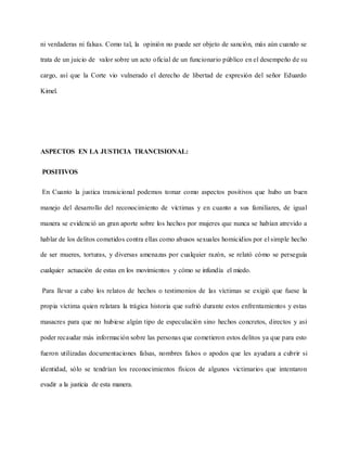 ni verdaderas ni falsas. Como tal, la opinión no puede ser objeto de sanción, más aún cuando se
trata de un juicio de valor sobre un acto oficial de un funcionario público en el desempeño de su
cargo, así que la Corte vio vulnerado el derecho de libertad de expresión del señor Eduardo
Kimel.
ASPECTOS EN LA JUSTICIA TRANCISIONAL:
POSITIVOS
En Cuanto la justica transicional podemos tomar como aspectos positivos que hubo un buen
manejo del desarrollo del reconocimiento de víctimas y en cuanto a sus familiares, de igual
manera se evidenció un gran aporte sobre los hechos por mujeres que nunca se habían atrevido a
hablar de los delitos cometidos contra ellas como abusos sexuales homicidios por el simple hecho
de ser mueres, torturas, y diversas amenazas por cualquier razón, se relató cómo se perseguía
cualquier actuación de estas en los movimientos y cómo se infundía el miedo.
Para llevar a cabo los relatos de hechos o testimonios de las víctimas se exigió que fuese la
propia víctima quien relatara la trágica historia que sufrió durante estos enfrentamientos y estas
masacres para que no hubiese algún tipo de especulación sino hechos concretos, directos y así
poder recaudar más información sobre las personas que cometieron estos delitos ya que para esto
fueron utilizadas documentaciones falsas, nombres falsos o apodos que les ayudara a cubrir si
identidad, sólo se tendrían los reconocimientos físicos de algunos victimarios que intentaron
evadir a la justicia de esta manera.
 