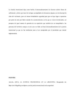 La Justicia transicional deja como huella el desencadenamiento de diversos relatos llenos de
sufrimiento y dolor que traen los testigos acompañados de denuncias algunas con la descripción
clara del victimario, pero así mismo brindándole seguridad para que no haya lugar a repesarías
por parte de estos por haber narrado los acontecimientos en los que se vieron involucrados, así
prospera de igual manera la garantía de no repetición que también da un tranquilidad a las
personas del territorio aunque en este caso no hubo un buen desencadenamiento de la justicia
transicional ya que no fue totalmente justo al ser manipulado por el presidente que intentó
implementarla.
FUENTES
Arrivila. (2011). LA JUSTICIA TRANSICIONAL EN LA ARGENTINA. Recuperado de:
https://arrivillagablog.wordpress.com/la-justicia-transicional-en-la-argentina/
 
