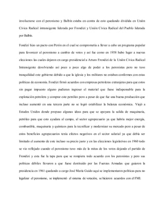 involucrarse con el peronismo y Balbín estaba en contra de esto quedando dividida en Unión
Cívica Radical intransigente liderada por Frondizi y Unión Cívica Radical del Pueblo liderada
por Balbín.
Fondizi hizo un pacto con Perón en el cual se comprometía a llevar a cabo un programa popular
para favorecer al peronismo a cambio de votos y así fue como en 1958 hubo lugar a nuevas
elecciones las cuales dejaron en cargo presidencial a Arturo Frondizi de la Unión Cívica Radical
Intransigente devolviendo así poco a poco algo de poder a los peronistas pero no tuvo
tranquilidad este gobierno debido a que la iglesia y los militares no estaban conformes con estas
políticas de economía. Fondizi firmó acuerdos con empresas petroleras extranjeras para que estos
sin pagar impuesto alguno pudieran ingresar el material que fuese indispensable para la
explotación petrolera y comprar este petróleo pero a pesar de que fue una buena producción que
incluso aumentó en una tercera parte no se logró estabilizar la balanza económica. Viajó a
Estados Unidos donde propuso algunas ideas para que se apoyara la salida de maquinaria,
petróleo para que esto ayudara al campo, al sector agropecuario ya que habría mejor energía,
combustible, maquinaria y químicos para la tecnificar y modernizar su mercado pero a pesar de
estos beneficios agropecuarios tenía efectos negativos en el sector salarial ya que debía ser
limitado el aumento de este incluso su precio justo y en las elecciones legislativas en 1960 todo
se vio reflejado cuando el peronismo tuvo más de la mitas de los votos dejando el partido de
Frondizi y esta fue la tapa para que se rompiera todo acuerdo con los peronistas y pero sus
políticas débiles llevaron a que fuese destituido por las Fuerzas Armadas que guiaron la
presidencia en 1961 quedando a cargo José María Guido aquí se implementaron políticas para no
legalizar el peronismo, se implementó el sistema de votación, se hicieron acuerdos con el FMI.
 