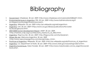 Bibliography Government . Infoplease. 30 Jan. 2009 <http://www.infoplease.com/ce6/world/A0856691.html>. Environmental Issues in Argentina . FSD. 30 Jan. 2009 <http://www.fsdinternational.org/?q=ntlopps/country/argentina/environment>. Argentina . Wikipedia. 30 Jan. 2009 <http://en.wikipedia.org/wiki/argentina>. Argentina . CIA. 30 Jan. 2009 <https://www.cia.gov/library/publications/the-world-factbook/geos/ar.html>. 2007/2008 Human Development Report . UNDP. 30 Jan. 2009 <http://hdrstats.undp.org/countries/data_sheets/cty_ds_ARG.html>. Argentina . Flag Counter. 30 Jan. 2009 <http://flagcounter.com/factbook/ar>. Where We Are . Welcome Argentina. 30 Jan. 2009 <http://www.welcomeargentina.com/donde/index_i.html>. Provinces of Argentina . Wikipedia. 30 Jan. 2009 <http://en.wikipedia.org/wiki/Provinces_of_Argentina>. Argentina . U.S. Department of State. 30 Jan. 2009 <http://www.state.gov/r/pa/ei/bgn/26516.htm>. Argentina Social Issues . Hobo Traveler. 30 Jan. 2009 <http://www.hobotraveler.com/so_argentina-social-issues.php>. 