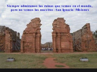Siempre admiramos las ruinas que vemos en el mundo,  pero no vemos las nuestras: San Ignacio -Misiones 