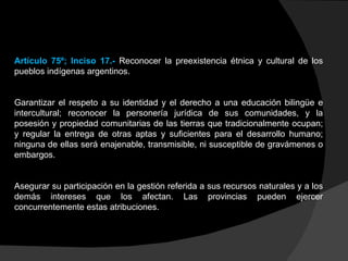 Artículo 75º; Inciso 17.-  Reconocer la preexistencia étnica y cultural de los pueblos indígenas argentinos.  Garantizar el respeto a su identidad y el derecho a una educación bilingüe e intercultural; reconocer la personería jurídica de sus comunidades, y la posesión y propiedad comunitarias de las tierras que tradicionalmente ocupan; y regular la entrega de otras aptas y suficientes para el desarrollo humano; ninguna de ellas será enajenable, transmisible, ni susceptible de gravámenes o embargos.  Asegurar su participación en la gestión referida a sus recursos naturales y a los demás intereses que los afectan. Las provincias pueden ejercer concurrentemente estas atribuciones.  