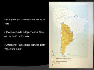Fue parte del  Virreinato de Rio de la Plata Declaración de independencia: 9 de julio de 1816 de España Argentina: Palabra que significa plata (Argentum, Latín) 