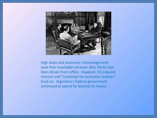 High taxes and economic mismanagement took their inevitable toll even after Perón had been driven from office.  However, his populist rhetoric and “contempt for economic realities” lived on.  Argentina’s federal government continued to spend far beyond its means. 