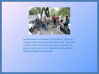 A government-controlled “privatization” effort to rescue seniors’ pensions was attempted.  However, by 2001, those funds had also been raided by the government, the monies replaced by Argentina’s defaulted government bonds. 
