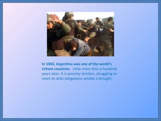 In 1902, Argentina was one of the world’s richest countries .  Little more than a hundred years later, it is poverty-stricken, struggling to meet its debt obligations amidst a drought.  
