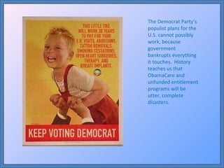 The Democrat Party’s populist plans for the U.S. cannot possibly work, because government bankrupts everything it touches.  History teaches us that ObamaCare and unfunded entitlement programs will be utter, complete disasters. 