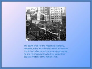 The death knell for the Argentine economy, however, came with the election of Juan Perón.  Perón had a fascist and corporatist upbringing; he and his charismatic wife, Eva, aimed their populist rhetoric at the nation’s rich.  