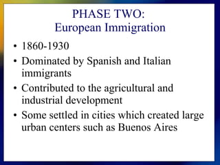 PHASE TWO:  European Immigration 1860-1930 Dominated by Spanish and Italian immigrants Contributed to the agricultural and industrial development Some settled in cities which created large urban centers such as Buenos Aires 
