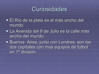 Curiosidades El Río de la plata es el más ancho del mundo. La Avenida del 9 de Julio es la calle más ancha del mundo. Buenos  Aires, junto con Londres, son las dos capitales con mas equipos de fútbol en 1ª división 