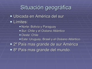Situación geográfica Ubicada en América del sur Límites: Norte: Bolivia y Paraguay Sur: Chile y el Océano Atlántico  Oeste: Chile Este: Uruguay, Brasil y el Océano Atlántico.  2º País mas grande de sur América 8º País mas grande del mundo. 