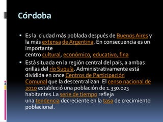 Córdoba

 Es la ciudad más poblada después de Buenos Aires y
  la más extensa de Argentina. En consecuencia es un
  importante
  centro cultural, económico, educativo, fina
 Está situada en la región central del país, a ambas
  orillas del río Suquía. Administrativamente está
  dividida en once Centros de Participación
  Comunal que la descentralizan. El censo nacional de
  2010 estableció una población de 1.330.023
  habitantes.La serie de tiempo refleja
  una tendencia decreciente en la tasa de crecimiento
  poblacional.
 