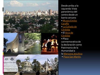 Desde arriba a la
izquierda: Vista
panorámica del
centro desde un
barrio cercano
• Museo Emilio
Caraffa
• La Cañada de
Córdoba
• El Arco de
Córdoba
• Placa
conmemorativa de
la declaración como
Patrimonio de la
Humanidad a
la Manzana Jesuítica
 • Plaza San Martín.
 