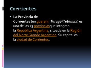 Corrientes
 La Provincia de
  Corrientes (en guaraní, TaragüíTetãmini) es
  una de las 23 provinciasque integran
  la República Argentina, situada en la Región
  del Norte Grande Argentino. Su capital es
  la ciudad de Corrientes.
 